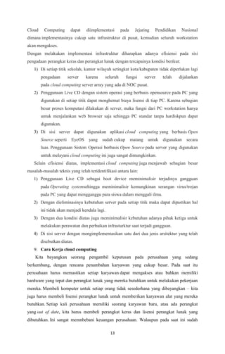 13
Cloud Computing dapat diimplementasi pada Jejaring Pendidikan Nasional
dimana implementasinya cukup satu infrastruktur di pusat, kemudian seluruh workstation
akan mengakses.
Dengan melakukan implementasi infrastruktur diharapkan adanya efisiensi pada sisi
pengadaan perangkat keras dan perangkat lunak dengan tercapainya kondisi berikut:
1) Di setiap titik sekolah, kantor wilayah setingkat kota/kabupaten tidak diperlukan lagi
pengadaan server karena seluruh fungsi server telah dijalankan
pada cloud computing server array yang ada di NOC pusat.
2) Penggunaan Live CD dengan sistem operasi yang berbasis opensource pada PC yang
digunakan di setiap titik dapat menghemat biaya lisensi di tiap PC. Karena sebagian
besar proses komputasi dilakukan di server, maka fungsi dari PC workstation hanya
untuk menjalankan web browser saja sehingga PC standar tanpa hardiskpun dapat
digunakan.
3) Di sisi server dapat digunakan aplikasi cloud computing yang berbasis Open
Source seperti EyeOS yang sudah cukup matang untuk digunakan secara
luas. Penggunaan Sistem Operasi berbasis Open Source pada server yang digunakan
untuk melayani cloud computing ini juga sangat dimungkinkan.
Selain efisiensi diatas, implementasi cloud computing juga menjawab sebagian besar
masalah-masalah teknis yang telah teridentifikasi antara lain:
1) Penggunaan Live CD sebagai boot device meminimalisir terjadinya gangguan
pada Operating systemsehingga meminimalisir kemungkinan serangan virus/trojan
pada PC yang dapat mengganggu para siswa dalam menggali ilmu.
2) Dengan dieliminasinya kebutuhan server pada setiap titik maka dapat dipastikan hal
ini tidak akan menjadi kendala lagi.
3) Dengan dua kondisi diatas juga meminimalisir kebutuhan adanya pihak ketiga untuk
melakukan perawatan dan perbaikan infrasturktur saat terjadi gangguan.
4) Di sisi server dengan mengimplementasikan satu dari dua jenis arsitektur yang telah
disebutkan diatas.
9. Cara Kerja cloud computing
Kita bayangkan seorang pengambil keputusan pada perusahaan yang sedang
berkembang, dengan rencana penambahan karyawan yang cukup besar. Pada saat itu
perusahaan harus memastikan setiap karyawan dapat mengakses atau bahkan memiliki
hardware yang tepat dan perangkat lunak yang mereka butuhkan untuk melakukan pekerjaan
mereka. Membeli komputer untuk setiap orang tidak sesederhana yang dibayangkan – kita
juga harus membeli lisensi perangkat lunak untuk memberikan karyawan alat yang mereka
butuhkan. Setiap kali perusahaan memiliki seorang karyawan baru, atau ada perangkat
yang out of date, kita harus membeli perangkat keras dan lisensi perangkat lunak yang
dibutuhkan. Ini sangat memnbebani keuangan perusahaan. Walaupun pada saat ini sudah
 