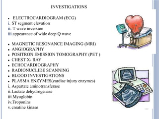 INVESTIGATIONS
 ELECTROCARDIOGRAM (ECG)
i. ST segment elevation
ii. T wave inversion
iii.appearance of wide deep Q wave
 MAGNETIC RESONANCE IMAGING (MRI)
 ANGIOGRAPHY
 POSITRON EMISSION TOMOGRAPHY (PET )
 CHEST X- RAY
 ECHOCARDIOGRAPHY
 RADIONUCLIDE SCANNING
 BLOOD INVESTIGATIONS
 PLASMA ENZYMES(cardiac injury enzymes)
i. Aspartate aminotransferase
ii.Lactate dehydrogenase
iii.Myoglobin
iv.Troponins
v.creatine kinase
 