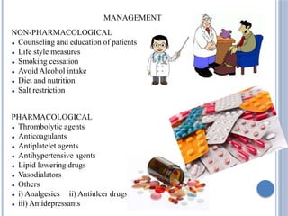 MANAGEMENT
NON-PHARMACOLOGICAL
 Counseling and education of patients
 Life style measures
 Smoking cessation
 Avoid Alcohol intake
 Diet and nutrition
 Salt restriction
PHARMACOLOGICAL
 Thrombolytic agents
 Anticoagulants
 Antiplatelet agents
 Antihypertensive agents
 Lipid lowering drugs
 Vasodialators
 Others
 i) Analgesics ii) Antiulcer drugs
 iii) Antidepressants
 