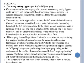 SURGICAL
 Coronary artery bypass graft (CABG) surgery
 Coronary artery bypass surgery, also known as coronary artery bypass
graft surgery, and colloquially heart bypass or bypass surgery, is a
surgical procedure to restore normal blood flow to an obstructed
coronary artery.
 There are two main approaches. In one, the left internal thoracic artery
(internal mammary artery) is diverted to the left anterior descending
branch of the left coronary artery. In the other, a great saphenous vein is
removed from a leg; one end is attached to the aorta or one of its major
branches, and the other end is attached to the obstructed artery
immediately after the obstruction to restore blood flow.
 This surgery is usually performed with the heart stopped, necessitating
the usage of cardiopulmonary bypass; however, two alternative
techniques are also available allowing CABG to be performed on a
beating heart either without using the cardiopulmonary bypass deemed
as "off-pump" surgery or performing beating surgery using partial
assistance of the cardiopulmonary bypass called as "on-pump beating"
surgery. The latter gathers the advantages of the on-pump stopped and
off-pump while minimizing their respective side-effects.
 This surgery is often indicated when coronary arteries have a 50% to
 