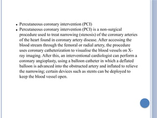  Percutaneous coronary intervention (PCI)
 Percutaneous coronary intervention (PCI) is a non-surgical
procedure used to treat narrowing (stenosis) of the coronary arteries
of the heart found in coronary artery disease. After accessing the
blood stream through the femoral or radial artery, the procedure
uses coronary catheterization to visualise the blood vessels on X-
ray imaging. After this, an interventional cardiologist can perform a
coronary angioplasty, using a balloon catheter in which a deflated
balloon is advanced into the obstructed artery and inflated to relieve
the narrowing; certain devices such as stents can be deployed to
keep the blood vessel open.
 