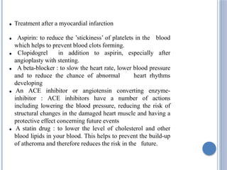  Treatment after a myocardial infarction
 Aspirin: to reduce the ’stickiness’ of platelets in the blood
which helps to prevent blood clots forming.
 Clopidogrel in addition to aspirin, especially after
angioplasty with stenting.
 A beta-blocker : to slow the heart rate, lower blood pressure
and to reduce the chance of abnormal heart rhythms
developing
 An ACE inhibitor or angiotensin converting enzyme-
inhibitor : ACE inhibitors have a number of actions
including lowering the blood pressure, reducing the risk of
structural changes in the damaged heart muscle and having a
protective effect concerning future events
 A statin drug : to lower the level of cholesterol and other
blood lipids in your blood. This helps to prevent the build-up
of atheroma and therefore reduces the risk in the future.
 