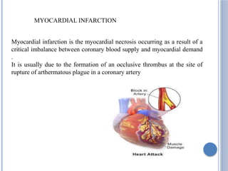 MYOCARDIAL INFARCTION
Myocardial infarction is the myocardial necrosis occurring as a result of a
critical imbalance between coronary blood supply and myocardial demand
.
It is usually due to the formation of an occlusive thrombus at the site of
rupture of arthermatous plague in a coronary artery
 