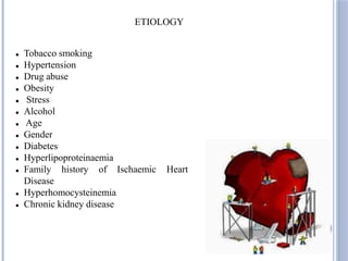  Tobacco smoking
 Hypertension
 Drug abuse
 Obesity
 Stress
 Alcohol
 Age
 Gender
 Diabetes
 Hyperlipoproteinaemia
 Family history of Ischaemic Heart
Disease
 Hyperhomocysteinemia
 Chronic kidney disease
ETIOLOGY
 