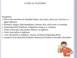CLINICAL FEATURES
Symptoms-
 Pain in the area between shoulder blades, arm, chest, chest, jaw, left arm, or
upper abdomen
 dizziness, fatigue, light-headedness, clammy skin, cold sweat, or sweating
 Gastrointestinal: heartburn, indigestion, nausea, or vomiting
 Chest: Chest pain, discomfort, fullness, or tightness
 Neck: discomfort or tightness
 Arm: discomfort or tightness anxiety, feeling of impending doom,
 sensation of an abnormal heartbeat, shortness of breath, or shoulder discomfort
 