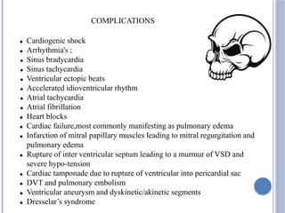 COMPLICATIONS
 Cardiogenic shock
 Arrhythmia's ;
 Sinus bradycardia
 Sinus tachycardia
 Ventricular ectopic beats
 Accelerated idioventricular rhythm
 Atrial tachycardia
 Atrial fibrillation
 Heart blocks
 Cardiac failure,most commonly manifesting as pulmonary edema
 Infarction of mitral papillary muscles leading to mitral regurgitation and
pulmonary edema
 Rupture of inter ventricular septum leading to a murmur of VSD and
severe hypo-tension
 Cardiac tamponade due to rupture of ventricular into pericardial sac
 DVT and pulmonary embolism
 Ventricular aneurysm and dyskinetic/akinetic segments
 Dresselar’s syndrome
 