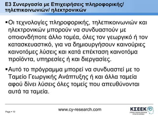 E3 Συνεργασία με Επιχειρήσεις πληροφορικής/ 
τηλεπικοινωνιών/ ηλεκτρονικών 
Οι τεχνολογίες πληροφορικής, τηλεπικοινωνιών και 
ηλεκτρονικών μπορούν να συνδυαστούν με 
οποιονδήποτε άλλο τομέα, όλες τον γεωργικό ή τον 
κατασκευαστικό, για να δημιουργήσουν καινούριες 
καινοτόμες λύσεις και κατά επέκταση καινοτόμα 
προϊόντα, υπηρεσίες ή και διεργασίες. 
Αυτό το πρόγραμμα μπορεί να συνδυαστεί με το 
Ταμείο Γεωργικής Ανάπτυξης ή και άλλα ταμεία 
αφού δίνει λύσεις όλες τομείς που απευθύνονται 
αυτά τα ταμεία. 
Page  10 
www.cy-research.com 
 