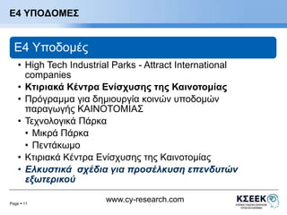 Page  11 
www.cy-research.com 
Ε4 ΥΠΟΔΟΜΕΣ 
E4 Υποδομές 
• High Tech Industrial Parks - Attract International 
companies 
• Κτιριακά Κέντρα Ενίσχυσης της Καινοτομίας 
• Πρόγραμμα για δημιουργία κοινών υποδομών 
παραγωγής ΚΑΙΝΟΤΟΜΙΑΣ 
• Τεχνολογικά Πάρκα 
• Μικρά Πάρκα 
• Πεντάκωμο 
• Κτιριακά Κέντρα Ενίσχυσης της Καινοτομίας 
• Ελκυστικά σχέδια για προσέλκυση επενδυτών 
εξωτερικού 
 