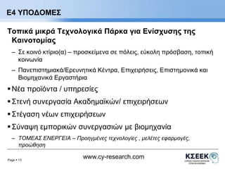 Ε4 ΥΠΟΔΟΜΕΣ 
Τοπικά μικρά Τεχνολογικά Πάρκα για Ενίσχυσης της 
Καινοτομίας 
– Σε κοινό κτίριο(α) – προσκείμενα σε πόλεις, εύκολη πρόσβαση, τοπική 
Page  13 
www.cy-research.com 
κοινωνία 
– Πανεπιστημιακά/Ερευνητικά Κέντρα, Επιχειρήσεις, Επιστημονικά και 
Βιομηχανικά Εργαστήρια 
 Νέα προϊόντα / υπηρεσίες 
 Στενή συνεργασία Ακαδημαϊκών/ επιχειρήσεων 
 Στέγαση νέων επιχειρήσεων 
 Σύναψη εμπορικών συνεργασιών με βιομηχανία 
– ΤΟΜΕΑΣ ΕΝΕΡΓΕΙΑ – Προηγμένες τεχνολογίες , μελέτες εφαρμογές, 
προώθηση 
 