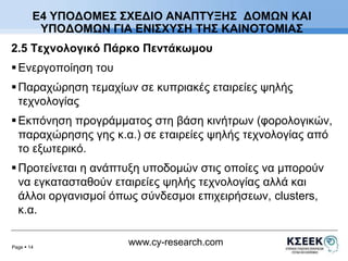 Ε4 ΥΠΟΔΟΜΕΣ ΣΧΕΔΙΟ ΑΝΑΠΤΥΞΗΣ ΔΟΜΩΝ ΚΑΙ 
ΥΠΟΔΟΜΩΝ ΓΙΑ ΕΝΙΣΧΥΣΗ ΤΗΣ ΚΑΙΝΟΤΟΜΙΑΣ 
2.5 Τεχνολογικό Πάρκο Πεντάκωμου 
Page  14 
www.cy-research.com 
 Ενεργοποίηση του 
 Παραχώρηση τεμαχίων σε κυπριακές εταιρείες ψηλής 
τεχνολογίας 
 Εκπόνηση προγράμματος στη βάση κινήτρων (φορολογικών, 
παραχώρησης γης κ.α.) σε εταιρείες ψηλής τεχνολογίας από 
το εξωτερικό. 
 Προτείνεται η ανάπτυξη υποδομών στις οποίες να μπορούν 
να εγκατασταθούν εταιρείες ψηλής τεχνολογίας αλλά και 
άλλοι οργανισμοί όπως σύνδεσμοι επιχειρήσεων, clusters, 
κ.α. 
 