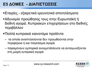 E5 ΔΟΜΕΣ - ΔΙΑΠΙΣΤΩΣΕΙΣ 
Εταιρίες - εξαιρετικά ερευνητικά αποτελέσματα 
Αδυναμία προώθησης τους στην Ευρωπαϊκή ή 
διεθνή αγορά. Κυπριακών επιχειρήσεων στο διεθνές 
περιβάλλον 
Πολλά κυπριακά καινοτόμα προϊόντα 
– τα οποία αναπτύσσονται δεν προωθούνται στην 
περιφέρεια η και παγκόσμια αγορά 
– παραμένουν εμπορικά ανεκμετάλλευτα να ανταγωνίζονται 
στη μικρή κυπριακή αγορά 
Page  15 
www.cy-research.com 
 