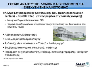 ΣΧΕΔΙΟ ΑΝΑΠΤΥΞΗΣ ΔΟΜΩΝ ΚΑΙ ΥΠΟΔΟΜΩΝ ΓΙΑ 
«Κέντρα Επιχειρηματικής Καινοτομίας» (BIC-Business Innovation 
centers) - σε κάθε πόλη (επικεντρωμένα στις τοπικές ανάγκες) 
– Μέλη του Ευρωπαϊκού Δικτύου BIC 
– παροχή ολοκληρωμένων υπηρεσιών προς επιχειρήσεις του ιδιωτικού και του 
Page  17 
www.cy-research.com 
δημόσιου τομέα 
 Αύξηση ανταγωνιστικότητας 
 Βελτίωση αποτελεσματικότητας 
 Ανάπτυξη νέων προϊόντων – Τοπική – Διεθνή αγορά 
 Συμβουλευτικά (νομικά, οικονομικά, πατέντες) 
 Πρόσβαση σε χρηματοδότηση, εταίρους, marketing (προβολή), κατάρτιση 
προσωπικού 
*TECHNOPOLIS ΘΕΣΑΛΛΟΝΙΚΗΣ 
ΕΝΙΣΧΥΣΗ ΤΗΣ ΚΑΙΝΟΤΟΜΙΑΣ 
 