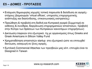 Ε5 – ΔΟΜΕΣ - ΠΡΟΤΑΣΕΙΣ 
 Ενίσχυση δημιουργίας ισχυρής τοπική παρουσία & διείσδυση σε αγορές- 
στόχους (Δημιουργία ‘virtual offices’, υπηρεσίες επιχειρηματικής 
ανάπτυξης και διασύνδεσης, επικοινωνιακές εκστρατείες) 
 Προώθηση & προβολή στη διεθνή και Κυπριακή αγορά (Συμμετοχή σε 
εκθέσεις & συνέδρια, διοργάνωση επιχειρηματικών αποστολών, προβολή 
στην Κύπρο των δράσεων των Κυπριακών καινοτόμων επιχειρήσεων) 
 Δικτύωση εταιρειών στο εξωτερικό. πχ με οργανισμούς όπως Greeks and 
Greek Americans in SIlicon Valley Fund 
 Χρηματοδότηση αποστολών startup στο εξωτερικό ώστε να επιτευχθεί 
δικτύωση, εισαγωγή σε ξένες αγορές. 
 Εμπλοκή Commercial Attaches των πρεσβειών μας κλπ. επιτυχία είναι το 
Designed in Taiwan 
Page  19 
www.cy-research.com 
 