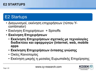 Page  20 
www.cy-research.com 
Ε2 STARTUPS 
E2 Startups 
• Διαγωνισμοί, εκκίνηση επιχειρήσεων (τύπου Y-combinator) 
• Εκκίνηση Επιχειρήσεων + Spinoffs 
• Εκκίνηση Επιχειρήσεων 
• Εκκίνηση Επιχειρήσεων σχετικές με τεχνολογίες 
διαδικτύου και εφαρμογών (internet, web, mobile 
apps 
• Εκκίνηση Επιχειρήσεων έντασης γνώσης 
• Οικίες Καινοτομίας 
• Εκκίνηση μικρής η μεσαίας Ευρωπαϊκής Επιχείρησης 
 