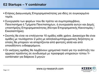 E2 Startups – Υ combinator 
 Ετήσιος Διαγωνισμός Επιχειρηματικότητας για ιδέες σε συγκεκριμένο 
τομέα. 
 Συνεργασία των φορέων που θα πρέπει να συμπεριλαμβάνει, 
Πανεπιστήμια ή Τμήματα Πανεπιστημίων, ή συνεργασία αυτών και Δομές 
υποστήριξης Επιχειρηματικότητας (Κέντρα Επιχειρηματικής Καινοτομίας / 
Εκκολαπτήρια). 
 Σκοπός θα είναι να επιλέγονται 10 ομάδες κάθε χρόνο. Δικαιούχοι θα είναι 
ομάδες με τουλάχιστον 2 μέλη με αλληλοσυμπληρωματικές δεξιότητες οι 
οποίες θα μπορούν να απαρτίζονται από φοιτητές αλλά και από 
οποιοδήποτε ενδιαφερόμενο. 
 Οι νικήτριες ομάδας θα λαμβάνουν χρηματικό ποσό για την ανάπτυξη του 
αρχικού προϊόντος σε συνδυασμό με προσφορά υπηρεσιών τύπου Y-combinator 
Page  21 
για διάρκεια 3 μηνών 
www.cy-research.com 
 
