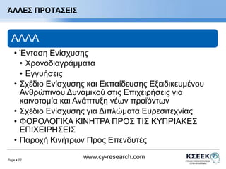Page  22 
www.cy-research.com 
ΆΛΛΕΣ ΠΡΟΤΑΣΕΙΣ 
ΑΛΛΑ 
• Ένταση Ενίσχυσης 
• Χρονοδιαγράμματα 
• Εγγυήσεις 
• Σχέδιο Ενίσχυσης και Εκπαίδευσης Εξειδικευμένου 
Ανθρώπινου Δυναμικού στις Επιχειρήσεις για 
καινοτομία και Ανάπτυξη νέων προϊόντων 
• Σχέδιο Ενίσχυσης για Διπλώματα Ευρεσιτεχνίας 
• ΦΟΡΟΛΟΓΙΚΑ ΚΙΝΗΤΡΑ ΠΡΟΣ ΤΙΣ ΚΥΠΡΙΑΚΕΣ 
ΕΠΙΧΕΙΡΗΣΕΙΣ 
• Παροχή Κινήτρων Προς Επενδυτές 
 