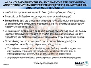 ΑΛΛΑ - ΣΧΕΔΙΟ ΕΝΙΣΧΥΣΗΣ ΚΑΙ ΕΚΠΑΙΔΕΥΣΗΣ ΕΞΕΙΔΙΚΕΥΜΕΝΟΥ 
ΑΝΘΡΩΠΙΝΟΥ ΔΥΝΑΜΙΚΟΥ ΣΤΙΣ ΕΠΙΧΕΙΡΗΣΕΙΣ ΓΙΑ ΚΑΙΝΟΤΟΜΙΑ ΚΑΙ 
ΑΝΑΠΤΥΞΗ ΝΕΩΝ ΠΡΟΪΟΝΤΩΝ 
 Κατάλληλο προσωπικό το οποίο έχει εξειδικευμένες ικανότητες 
 Αναγκαίο με δεδομένο τον ανταγωνισμό στην Διεθνή αγορά 
 Το σχέδιο θα έχει ως στόχο την ενίσχυση των καινοτόμων επιχειρήσεων 
με εξειδικευμένο ανθρώπινο προσωπικό για την ανάπτυξη καινοτόμων 
προϊόντων και υπηρεσιών 
 Εξειδικευμένη εκπαίδευση σε τομείς υψηλής τεχνολογίας αλλά και άλλων 
θεμάτων που σχετίζονται από το στάδιο του σχεδιασμού μέχρι και την 
προώθηση και διάθεση καινοτόμων προϊόντων στην παγκόσμια αγορά. 
 Περιπτώσεις που το προσωπικό που πριν αποδώσει χρειάζεται 
μακροχρόνια εκπαίδευση, πέραν του ενός χρόνου. 
– Συσπείρωση των σχέσεων μεταξύ της τριτοβάθμιας εκπαίδευσης και των 
επιχειρήσεων έτσι μέρος της εκπαίδευσης να είναι σε θέματα που οι 
επιχειρήσεις έχουν ανάγκη, π.χ. με διπλωματικές ή διδακτορικό 
– Δημιουργία προϋποθέσεων για συνεργασία για ευρωπαϊκά προγράμματα 
Page  23 
www.cy-research.com 
 