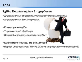 ΑΛΛΑ 
Σχέδιο Εκκολαπτηρίων Επιχειρήσεων 
 Δημιουργία νέων επιχειρήσεων ψηλής τεχνολογίας/υπηρεσιών 
 Δημιουργία νέων θέσεων εργασίας 
Page  24 
www.cy-research.com 
 Επιχειρηματικά σχέδια 
 Τεχνοοικονομική αξιολόγηση 
 Χρηματοδότηση επιχειρηματικών σχεδίων 
 Εγκατάσταση εταιρειών στα εκκολαπτήρια 
 Παροχή υποστηρικτικών ΥΠΗΡΕΣΙΩΝ για να μπορέσουν να αναπτυχθούν 
 