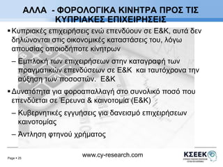 ΑΛΛΑ - ΦΟΡΟΛΟΓΙΚΑ ΚΙΝΗΤΡΑ ΠΡΟΣ ΤΙΣ 
ΚΥΠΡΙΑΚΕΣ ΕΠΙΧΕΙΡΗΣΕΙΣ 
 Κυπριακές επιχειρήσεις ενώ επενδύουν σε Ε&Κ, αυτά δεν 
δηλώνονται στις οικονομικές καταστάσεις του, λόγω 
απουσίας οποιοδήποτε κίνητρων 
– Εμπλοκή των επιχειρήσεων στην καταγραφή των 
πραγματικών επενδύσεων σε Ε&Κ και ταυτόχρονα την 
αύξηση των ποσοστών. Ε&Κ 
 Δυνατότητα για φοροαπαλλαγή στο συνολικό ποσό που 
επενδύεται σε Έρευνα & καινοτομία (Ε&Κ) 
– Κυβερνητικές εγγυήσεις για δανεισμό επιχειρήσεων 
καινοτομίας 
– Άντληση φτηνού χρήματος 
Page  25 
www.cy-research.com 
 