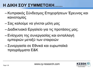 Η ΔΙΚΗ ΣΟΥ ΣΥΜΜΕΤΟΧΗ…… 
– Κυπριακός Σύνδεσμος Επιχειρήσεων Έρευνας και 
καινοτομίας 
– Σας καλούμε να γίνεται μέλη μας 
– Διαδικτυακό Εργαλείο για τις προτάσεις μας. 
– Ενίσχυση της συνεργασίας και ανταλλαγή 
εμπειριών μεταξύ των εταιρειών 
– Συνεργασία σε Εθνικά και ευρωπαϊκά 
προγράμματα Ε&Κ 
Page  26 
www.cy-research.com 
 