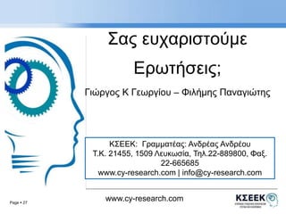 Page  27 
Σας ευχαριστoύμε 
Ερωτήσεις; 
Γιώργος K Γεωργίου – Φιλήμης Παναγιώτης 
ΚΣΕΕΚ: Γραμματέας: Ανδρέας Ανδρέου 
Τ.Κ. 21455, 1509 Λευκωσία, Τηλ.22-889800, Φαξ. 
22-665685 
www.cy-research.com | info@cy-research.com 
www.cy-research.com 
