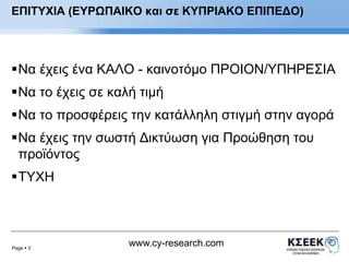 ΕΠΙΤΥΧΙΑ (ΕΥΡΩΠΑΙΚΟ και σε ΚΥΠΡΙΑΚΟ ΕΠΙΠΕΔΟ) 
Να έχεις ένα ΚΑΛΟ - καινοτόμο ΠΡΟΙΟΝ/ΥΠΗΡΕΣΙΑ 
Να το έχεις σε καλή τιμή 
Να το προσφέρεις την κατάλληλη στιγμή στην αγορά 
Να έχεις την σωστή Δικτύωση για Προώθηση του 
προϊόντος 
Page  3 
www.cy-research.com 
ΤΥΧΗ 
 