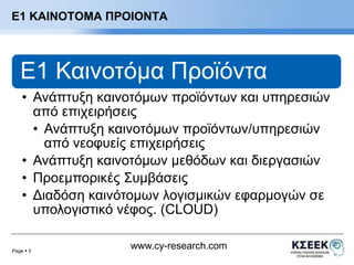 Ε1 ΚΑΙΝΟΤΟΜΑ ΠΡΟΙΟΝΤΑ 
E1 Καινοτόμα Προϊόντα 
• Ανάπτυξη καινοτόμων προϊόντων και υπηρεσιών 
από επιχειρήσεις 
• Ανάπτυξη καινοτόμων προϊόντων/υπηρεσιών 
• Ανάπτυξη καινοτόμων μεθόδων και διεργασιών 
• Προεμπορικές Συμβάσεις 
• Διαδόση καινότομων λογισμικών εφαρμογών σε 
υπολογιστικό νέφος. (CLOUD) 
Page  5 
από νεοφυείς επιχειρήσεις 
www.cy-research.com 
 