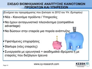 ΣΧΕΔΙΟ ΒΙΟΜΗΧΑΝΙΚΗΣ ΑΝΑΠΤΥΞΗΣ ΚΑΙΝΟΤΟΜΩΝ 
(Συνέχεια του προγράμματος που ξεκίνησε το 2012 του Υπ. Εμπορίου) 
 Νέα - Καινοτόμα προϊόντα / Υπηρεσίες 
 Να έχουν ανταγωνιστικό πλεονέκτημα (competitive 
advantage) 
 Να δώσουν στην εταιρεία μια πορεία ανάπτυξης 
 Υφιστάμενες επιχειρήσεις 
 Startups (νέες εταιρείες) 
 Συνεργασία με ερευνητικά + ακαδημαϊκά ιδρύματα ή με 
εταιρείες που διεξάγουν έρευνα 
Page  6 
ΠΡΟΪΟΝΤΩΝ ΚΑΙ ΥΠΗΡΕΣΙΩΝ 
www.cy-research.com 
 