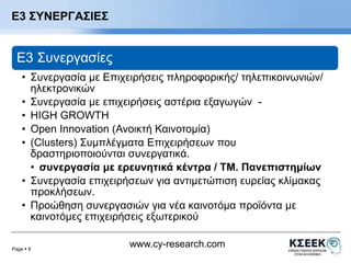 Page  8 
www.cy-research.com 
Ε3 ΣΥΝΕΡΓΑΣΙΕΣ 
E3 Συνεργασίες 
• Συνεργασία με Επιχειρήσεις πληροφορικής/ τηλεπικοινωνιών/ 
ηλεκτρονικών 
• Συνεργασία με επιχειρήσεις αστέρια εξαγωγών - 
• HIGH GROWTH 
• Open Innovation (Ανοικτή Καινοτομία) 
• (Clusters) Συμπλέγματα Επιχειρήσεων που 
δραστηριοποιούνται συνεργατικά. 
• συνεργασία με ερευνητικά κέντρα / ΤΜ. Πανεπιστημίων 
• Συνεργασία επιχειρήσεων για αντιμετώπιση ευρείας κλίμακας 
προκλήσεων. 
• Προώθηση συνεργασιών για νέα καινοτόμα προϊόντα με 
καινοτόμες επιχειρήσεις εξωτερικού 
 