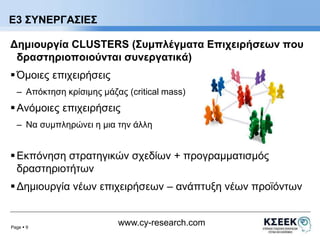Δημιουργία CLUSTERS (Συμπλέγματα Επιχειρήσεων που 
δραστηριοποιούνται συνεργατικά) 
 Όμοιες επιχειρήσεις 
– Απόκτηση κρίσιμης μάζας (critical mass) 
 Ανόμοιες επιχειρήσεις 
– Να συμπληρώνει η μια την άλλη 
 Εκπόνηση στρατηγικών σχεδίων + προγραμματισμός 
δραστηριοτήτων 
 Δημιουργία νέων επιχειρήσεων – ανάπτυξη νέων προϊόντων 
Page  9 
www.cy-research.com 
Ε3 ΣΥΝΕΡΓΑΣΙΕΣ 
 