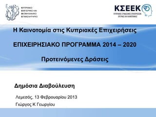Η Καινοτομία στις Κυπριακές Επιχειρήσεις 
ΕΠΙΧΕΙΡΗΣΙΑΚΟ ΠΡΟΓΡΑΜΜΑ 2014 – 2020 
Προτεινόμενες Δράσεις 
Δημόσια Διαβούλευση 
Λεμεσός, 13 Φεβρουαρίου 2013 
Γιώργος Κ Γεωργίου 
 