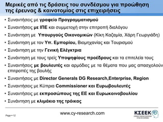 Μερικές από τις δράσεις του συνδέσμου για προώθηση 
της έρευνας & καινοτομίας στις επιχειρήσεις 
• Συναντήσεις με γραφείο Προγραμματισμού 
• Συναντήσεις με ΙΠΕ και συμμετοχή στην επιτροπή διαλόγου 
• Συνάντηση με Υπουργούς Οικονομικών (Κίκη Καζαμία, Χάρη Γεωργιάδη) 
• Συνάντηση με τον Υπ. Εμπορίου, Βιομηχανίας και Τουρισμού 
• Συνάντηση με την Γενική Ελέγκτρια 
• Συνάντηση με τους τρείς Υποψηφίους προέδρους και τα επιτελεία τους 
• Συναντήσεις με βουλευτές και αρμόδιες με τα θέματα που μας απασχολούν 
επιτροπές της βουλής 
• Συναντήσεις με Director Generals DG Research,Enterprise, Region 
• Συναντήσεις με Κύπρια Commissioner και Ευρωβουλευτές 
• Συναντήσεις με εκπροσώπους της ΕΕ και Ευρωκοινοβουλίου 
• Συνάντηση με κλιμάκιο της τρόικας 
Page  12 
www.cy-research.com 
 