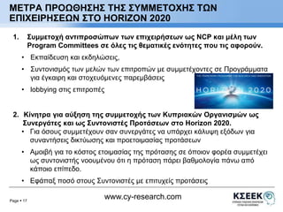 ΜΕΤΡΑ ΠΡΟΩΘΗΣΗΣ ΤΗΣ ΣΥΜΜΕΤΟΧΗΣ ΤΩΝ 
ΕΠΙΧΕΙΡΗΣΕΩΝ ΣΤΟ HORIZON 2020 
1. Συμμετοχή αντιπροσώπων των επιχειρήσεων ως NCP και μέλη των 
Program Committees σε όλες τις θεματικές ενότητες που τις αφορούν. 
• Εκπαίδευση και εκδηλώσεις, 
• Συντονισμός των μελών των επιτροπών με συμμετέχοντες σε Προγράμματα 
• lobbying στις επιτροπές 
2. Κίνητρα για αύξηση της συμμετοχής των Κυπριακών Οργανισμών ως 
Συνεργάτες και ως Συντονιστές Προτάσεων στο Horizon 2020. 
• Για όσους συμμετέχουν σαν συνεργάτες να υπάρχει κάλυψη εξόδων για 
• Αμοιβή για το κόστος ετοιμασίας της πρότασης σε όποιον φορέα συμμετέχει 
• Εφάπαξ ποσό στους Συντονιστές με επιτυχείς προτάσεις 
Page  17 
για έγκαιρη και στοχευόμενες παρεμβάσεις 
συναντήσεις δικτύωσης και προετοιμασίας προτάσεων 
ως συντονιστής νοουμένου ότι η πρόταση πάρει βαθμολογία πάνω από 
κάποιο επίπεδο. 
www.cy-research.com 
 
