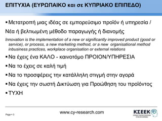 ΕΠΙΤΥΧΙΑ (ΕΥΡΩΠΑΙΚΟ και σε ΚΥΠΡΙΑΚΟ ΕΠΙΠΕΔΟ) 
 Μετατροπή μιας ιδέας σε εμπορεύσιμο προϊόν ή υπηρεσία / 
Νέα ή βελτιωμένη μέθοδο παραγωγής ή διανομής 
Ιnnovation is the implementation of a new or significantly improved product (good or 
service), or process, a new marketing method, or a new οrganisational method 
inbusiness practices, workplace organisation or external relations 
 Να έχεις ένα ΚΑΛΟ - καινοτόμο ΠΡΟΙΟΝ/ΥΠΗΡΕΣΙΑ 
 Να το έχεις σε καλή τιμή 
 Να το προσφέρεις την κατάλληλη στιγμή στην αγορά 
 Να έχεις την σωστή Δικτύωση για Προώθηση του προϊόντος 
Page  3 
www.cy-research.com 
 ΤΥΧΗ 
 