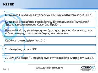 Κυπριακός Σύνδεσμος Επιχειρήσεων Έρευνας και Καινοτομίας (ΚΣΕΕΚ) 
Κυπριακές Επιχειρήσεις που διεξάγουν Επιστημονική και Τεχνολογική 
Έρευνα και αναπτύσσουν Καινοτόμα Προϊόντα 
Προωθεί δράσεις για ενίσχυση των δραστηριοτήτων αυτών με στόχο την 
ενδυνάμωση της ανταγωνιστικότητας των μελών του. 
Ιδρύθηκε τον Δεκέμβριο του 2010 
Συνδεδεμένος με το ΚΕΒΕ 
30 μέλη ενώ ακόμα 10 εταιρείες είναι στην διαδικασία ένταξης τον ΚΣΕΕΚ. 
Page  4 
www.cy-research.com 
ΚΣΕΕΚ 
 