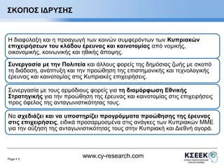 Page  5 
www.cy-research.com 
ΣΚΟΠΟΣ ΙΔΡΥΣΗΣ 
Η διαφύλαξη και η προαγωγή των κοινών συμφερόντων των Κυπριακών 
επιχειρήσεων του κλάδου έρευνας και καινοτομίας από νομικής, 
οικονομικής, κοινωνικής και ηθικής άποψης. 
Συνεργασία με την Πολιτεία και άλλους φορείς της δημόσιας ζωής με σκοπό 
τη διάδοση, ανάπτυξη και την προώθηση της επιστημονικής και τεχνολογικής 
έρευνας και καινοτομίας στις Κυπριακές επιχειρήσεις. 
Συνεργασία με τους αρμόδιους φορείς για τη διαμόρφωση Εθνικής 
Στρατηγικής για την προώθηση της έρευνας και καινοτομίας στις επιχειρήσεις 
προς όφελος της ανταγωνιστικότητας τους. 
Να σχεδιάζει και να υποστηρίζει προγράμματα προώθησης της έρευνας 
στις επιχειρήσεις, ειδικά προσαρμοσμένα στις ανάγκες των Κυπριακών ΜΜΕ 
για την αύξηση της ανταγωνιστικότητας τους στην Κυπριακή και Διεθνή αγορά. 
 