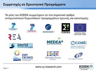 Συμμετοχές σε Ερευνητικά Προγράμματα 
Τα μέλη του ΚΣΕΕΚ συμμετέχουν σε ένα σημαντικό αριθμό 
ανταγωνιστικών Ευρωπαϊκών προγραμμάτων έρευνας και καινοτομίας: 
Page  7 
www.cy-research.com 
 