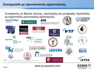 Συνεργασία με ερευνητικούς οργανισμούς 
Συνεργασίες σε θέματα έρευνας, καινοτομίας και μεταφοράς τεχνολογίας 
με σημαντικούς ερευνητικούς οργανισμούς: 
Page  9 
www.cy-research.com 
 