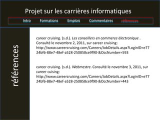 Projet sur les carrières informatiques
             Intro     Formations      Emplois       Commentaires       références



                     career cruising. (s.d.). Les conseillers en commerce électronique .
                     Consulté le novembre 2, 2011, sur career cruising:
références


                     http://www.careercruising.com/Careers/JobDetails.aspx?LoginID=e77
                     24bf6-88e7-48ef-a528-250858ce9f90-&OccNumber=593


                     career cruising. (s.d.). Webmestre. Consulté le novembre 3, 2011, sur
                     career cuising:
                     http://www.careercruising.com/Careers/JobDetails.aspx?LoginID=e77
                     24bf6-88e7-48ef-a528-250858ce9f90-&OccNumber=443
 