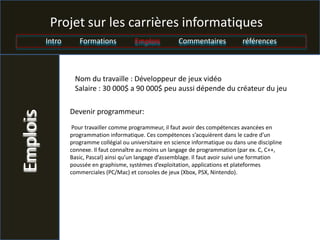 Projet sur les carrières informatiques
          Intro      Formations            Emplois          Commentaires             références



                   Nom du travaille : Développeur de jeux vidéo
                   Salaire : 30 000$ a 90 000$ peu aussi dépende du créateur du jeu

                  Devenir programmeur:
Emplois



                   Pour travailler comme programmeur, il faut avoir des compétences avancées en
                  programmation informatique. Ces compétences s’acquièrent dans le cadre d’un
                  programme collégial ou universitaire en science informatique ou dans une discipline
                  connexe. Il faut connaître au moins un langage de programmation (par ex. C, C++,
                  Basic, Pascal) ainsi qu’un langage d’assemblage. Il faut avoir suivi une formation
                  poussée en graphisme, systèmes d’exploitation, applications et plateformes
                  commerciales (PC/Mac) et consoles de jeux (Xbox, PSX, Nintendo).
 