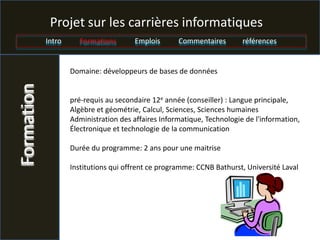 Projet sur les carrières informatiques
            Intro     Formations        Emplois      Commentaires        références


                    Domaine: développeurs de bases de données
Formation


                    pré-requis au secondaire 12e année (conseiller) : Langue principale,
                    Algèbre et géométrie, Calcul, Sciences, Sciences humaines
                    Administration des affaires Informatique, Technologie de l'information,
                    Électronique et technologie de la communication

                    Durée du programme: 2 ans pour une maitrise

                    Institutions qui offrent ce programme: CCNB Bathurst, Université Laval
 