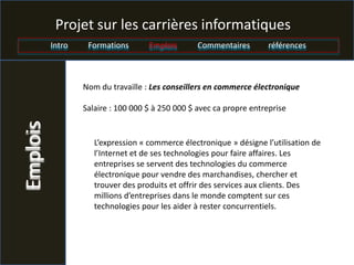 Projet sur les carrières informatiques
          Intro    Formations       Emplois       Commentaires        références



                  Nom du travaille : Les conseillers en commerce électronique

                  Salaire : 100 000 $ à 250 000 $ avec ca propre entreprise
Emplois



                     L’expression « commerce électronique » désigne l’utilisation de
                     l’Internet et de ses technologies pour faire affaires. Les
                     entreprises se servent des technologies du commerce
                     électronique pour vendre des marchandises, chercher et
                     trouver des produits et offrir des services aux clients. Des
                     millions d’entreprises dans le monde comptent sur ces
                     technologies pour les aider à rester concurrentiels.
 