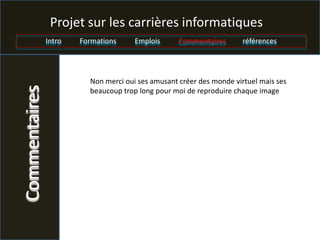 Projet sur les carrières informatiques
               Intro   Formations     Emplois      Commentaires       références




                         Non merci oui ses amusant créer des monde virtuel mais ses
Commentaires

                         beaucoup trop long pour moi de reproduire chaque image
 