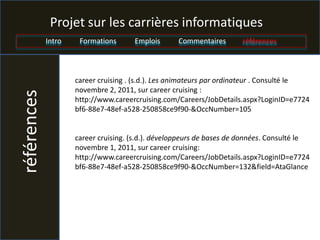 Projet sur les carrières informatiques
             Intro    Formations      Emplois      Commentaires       références



                     career cruising . (s.d.). Les animateurs par ordinateur . Consulté le
                     novembre 2, 2011, sur career cruising :
références


                     http://www.careercruising.com/Careers/JobDetails.aspx?LoginID=e7724
                     bf6-88e7-48ef-a528-250858ce9f90-&OccNumber=105


                     career cruising. (s.d.). développeurs de bases de données. Consulté le
                     novembre 1, 2011, sur career cruising:
                     http://www.careercruising.com/Careers/JobDetails.aspx?LoginID=e7724
                     bf6-88e7-48ef-a528-250858ce9f90-&OccNumber=132&field=AtaGlance
 