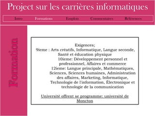 Project sur les carrières informatiques
  Intro   Formations      Emplois     Commentaires       Références




                                Exigences;
          9ieme : Arts créatifs, Informatique, Langue seconde,
                      Santé et éducation physique
                      10ieme: Développement personnel et
                       professionnel, Affaires et commerce
                  12ieme: Langue principale, Mathématiques,
                 Sciences, Sciences humaines, Administration
                     des affaires, Marketing, Informatique,
                  Technologie de l'information, Électronique et
                        technologie de la communication

             Université offrent se programme: université de
                                 Moncton
 