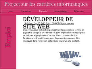 Project sur les carrières informatiques
  Intro   Formations         Emplois         Commentaires          Références



            Développeur de
             Salaire: De 25 000 $ à 100 000 $ par année
            site web
            Un développeur web est responsable de la conception, la mise en
            page et le codage d'un site web. Ils sont impliqués dans les aspects
            techniques et graphiques d'un site Web - comment le site
            fonctionne et à quoi il ressemble. Ils peuvent également être
            impliqués dans l'entretien et la mise à jour d'un site existant.
 