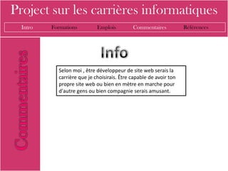 Project sur les carrières informatiques
  Intro   Formations         Emplois         Commentaires           Références




            Selon moi , être développeur de site web serais la
            carrière que je choisirais. Être capable de avoir ton
            propre site web ou bien en mètre en marche pour
            d'autre gens ou bien compagnie serais amusant.
 