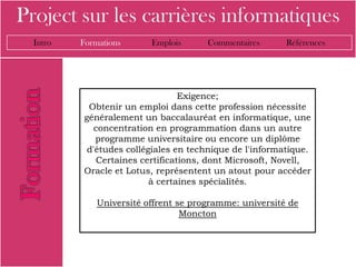 Project sur les carrières informatiques
  Intro   Formations      Emplois      Commentaires      Références




                                 Exigence;
           Obtenir un emploi dans cette profession nécessite
          généralement un baccalauréat en informatique, une
             concentration en programmation dans un autre
             programme universitaire ou encore un diplôme
           d'études collégiales en technique de l'informatique.
             Certaines certifications, dont Microsoft, Novell,
          Oracle et Lotus, représentent un atout pour accéder
                          à certaines spécialités.

              Université offrent se programme: université de
                                  Moncton
 