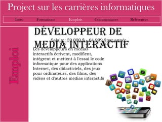 Project sur les carrières informatiques
  Intro    Formations        Emplois      Commentaires     Références


          développeur de
                   Salaire: 59 000 $ - 64 999 $par année
          media interactif
          Les développeurs en médias
          interactifs écrivent, modifient,
          intègrent et mettent à l'essai le code
          informatique pour des applications
          Internet, des didacticiels, des jeux
          pour ordinateurs, des films, des
          vidéos et d'autres médias interactifs
 