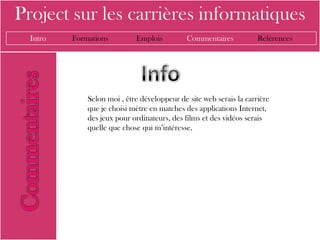 Project sur les carrières informatiques
  Intro   Formations         Emplois          Commentaires           Références




              Selon moi , être développeur de site web serais la carrière
              que je choisi mètre en matches des applications Internet,
              des jeux pour ordinateurs, des films et des vidéos serais
              quelle que chose qui m’intéresse.
 